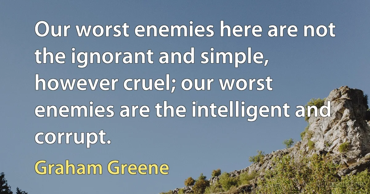 Our worst enemies here are not the ignorant and simple, however cruel; our worst enemies are the intelligent and corrupt. (Graham Greene)