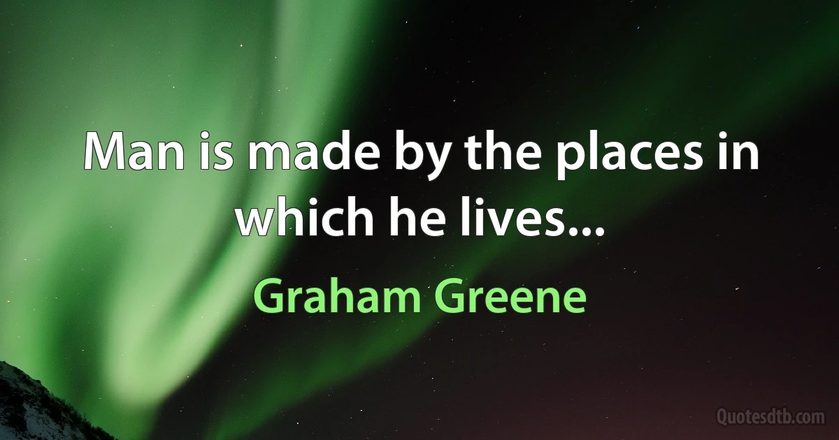 Man is made by the places in which he lives... (Graham Greene)