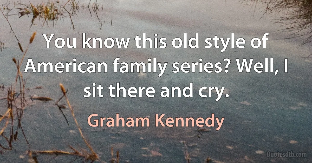 You know this old style of American family series? Well, I sit there and cry. (Graham Kennedy)