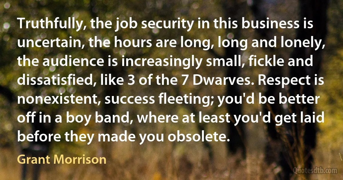 Truthfully, the job security in this business is uncertain, the hours are long, long and lonely, the audience is increasingly small, fickle and dissatisfied, like 3 of the 7 Dwarves. Respect is nonexistent, success fleeting; you'd be better off in a boy band, where at least you'd get laid before they made you obsolete. (Grant Morrison)