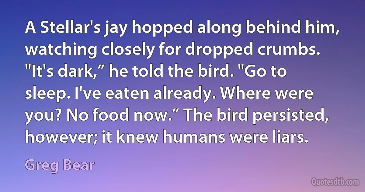 A Stellar's jay hopped along behind him, watching closely for dropped crumbs. "It's dark,” he told the bird. "Go to sleep. I've eaten already. Where were you? No food now.” The bird persisted, however; it knew humans were liars. (Greg Bear)