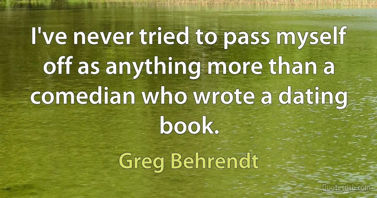 I've never tried to pass myself off as anything more than a comedian who wrote a dating book. (Greg Behrendt)