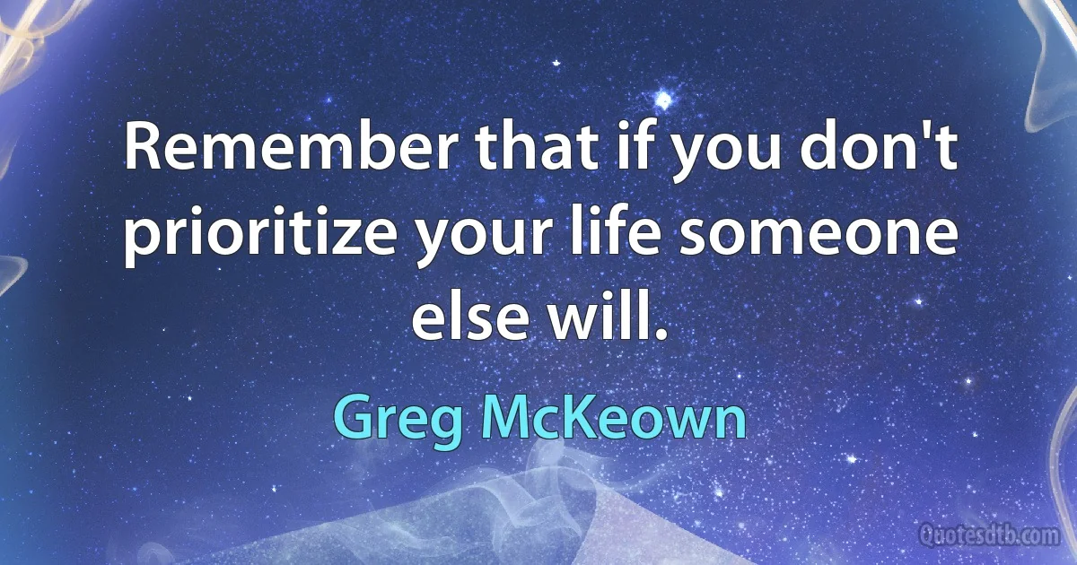 Remember that if you don't prioritize your life someone else will. (Greg McKeown)