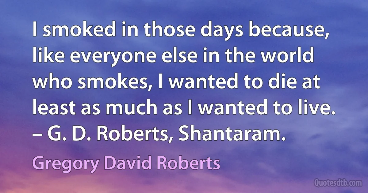 I smoked in those days because, like everyone else in the world who smokes, I wanted to die at least as much as I wanted to live. – G. D. Roberts, Shantaram. (Gregory David Roberts)