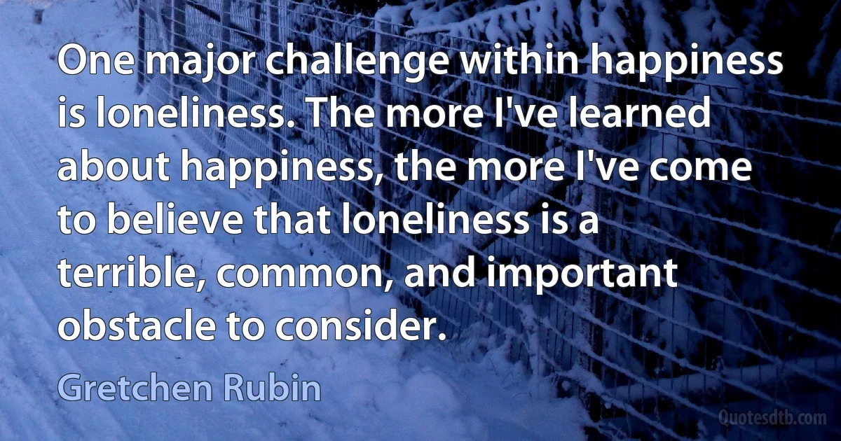 One major challenge within happiness is loneliness. The more I've learned about happiness, the more I've come to believe that loneliness is a terrible, common, and important obstacle to consider. (Gretchen Rubin)