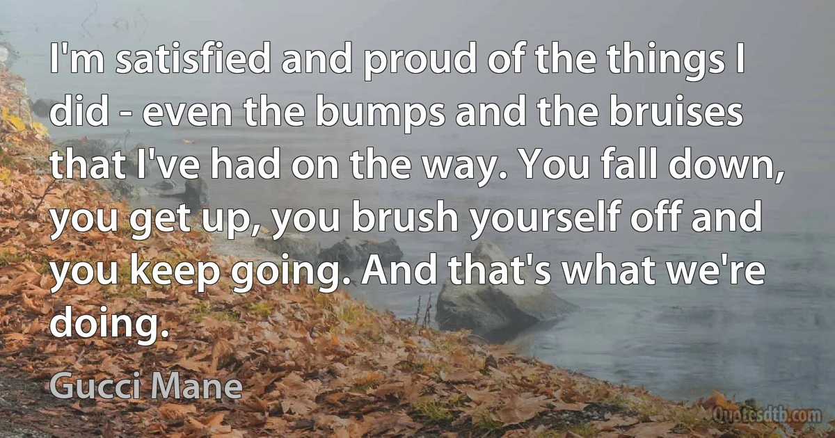 I'm satisfied and proud of the things I did - even the bumps and the bruises that I've had on the way. You fall down, you get up, you brush yourself off and you keep going. And that's what we're doing. (Gucci Mane)