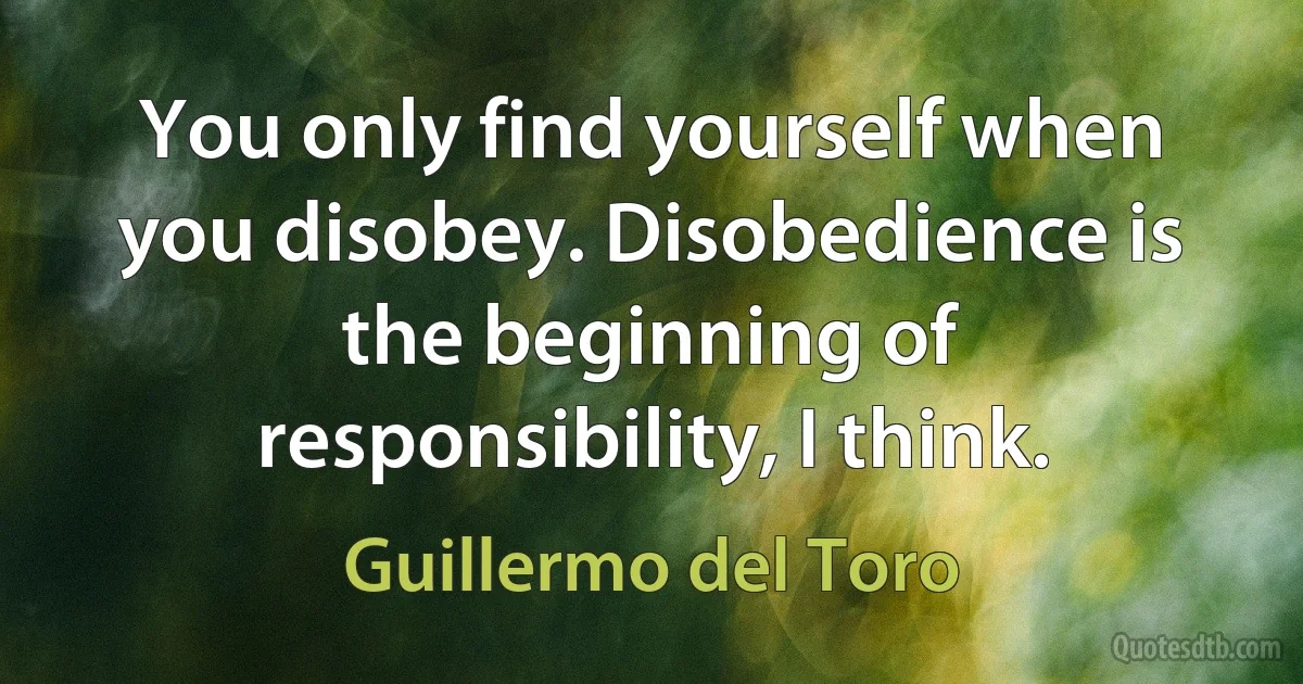 You only find yourself when you disobey. Disobedience is the beginning of responsibility, I think. (Guillermo del Toro)