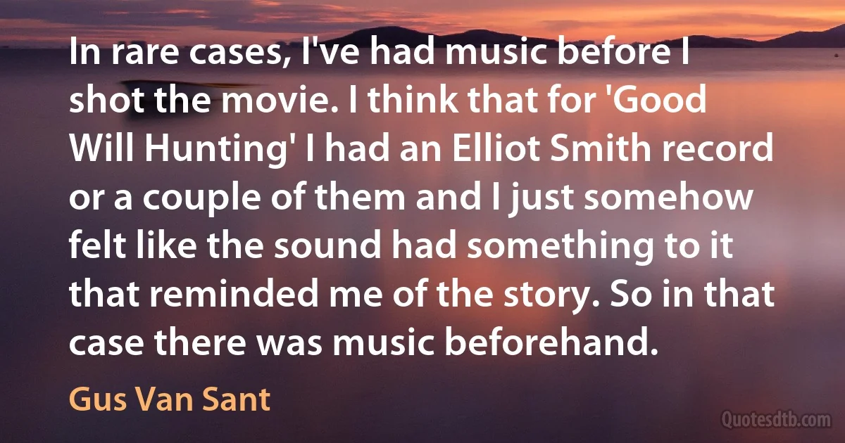 In rare cases, I've had music before I shot the movie. I think that for 'Good Will Hunting' I had an Elliot Smith record or a couple of them and I just somehow felt like the sound had something to it that reminded me of the story. So in that case there was music beforehand. (Gus Van Sant)