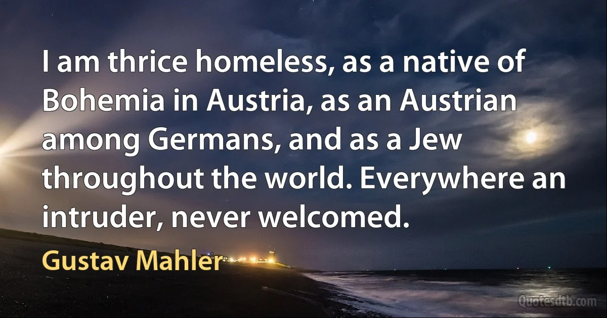 I am thrice homeless, as a native of Bohemia in Austria, as an Austrian among Germans, and as a Jew throughout the world. Everywhere an intruder, never welcomed. (Gustav Mahler)