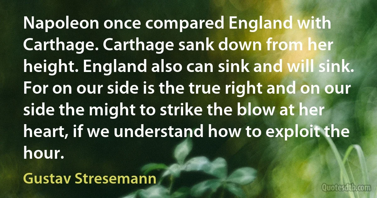 Napoleon once compared England with Carthage. Carthage sank down from her height. England also can sink and will sink. For on our side is the true right and on our side the might to strike the blow at her heart, if we understand how to exploit the hour. (Gustav Stresemann)