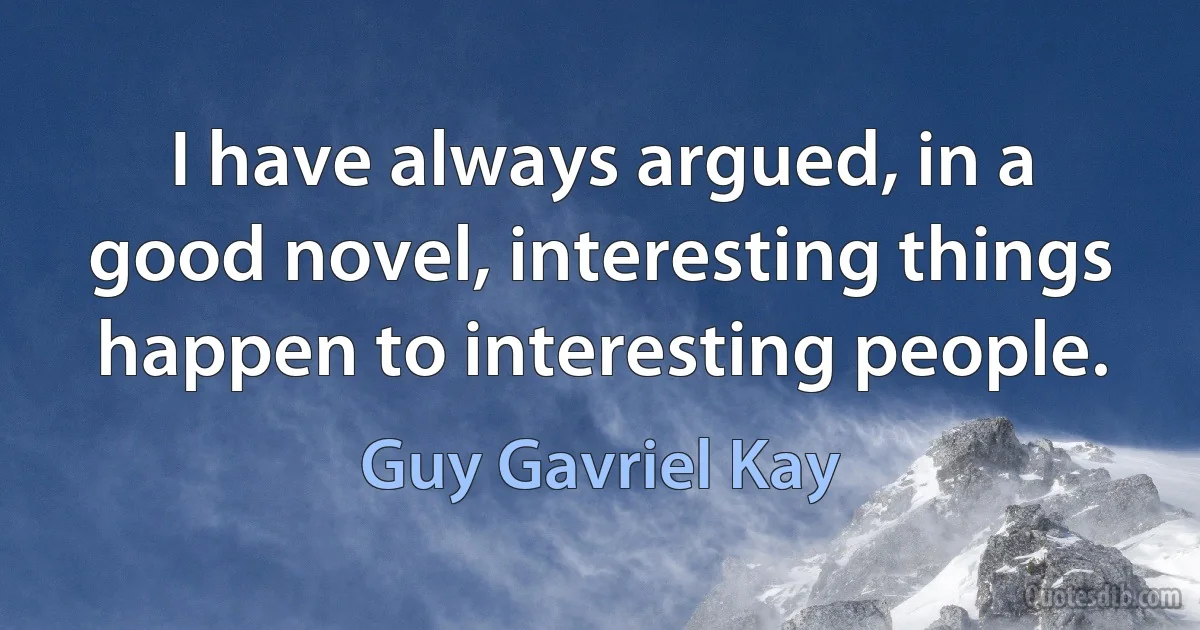 I have always argued, in a good novel, interesting things happen to interesting people. (Guy Gavriel Kay)