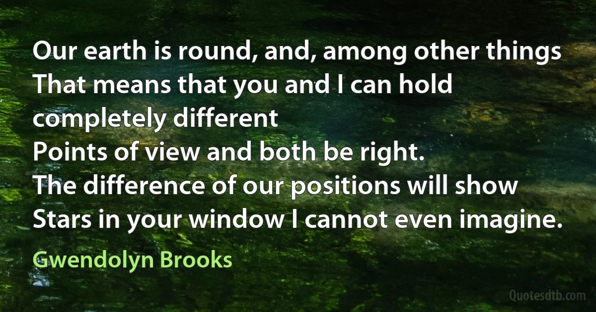 Our earth is round, and, among other things
That means that you and I can hold completely different
Points of view and both be right.
The difference of our positions will show
Stars in your window I cannot even imagine. (Gwendolyn Brooks)