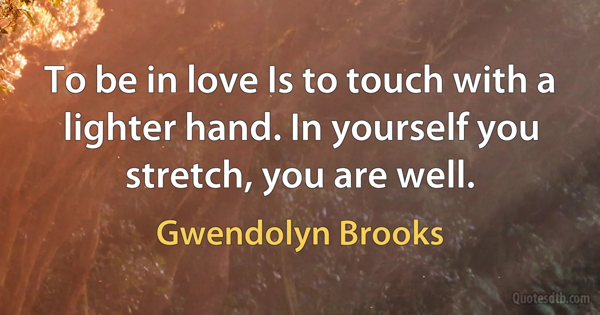 To be in love Is to touch with a lighter hand. In yourself you stretch, you are well. (Gwendolyn Brooks)