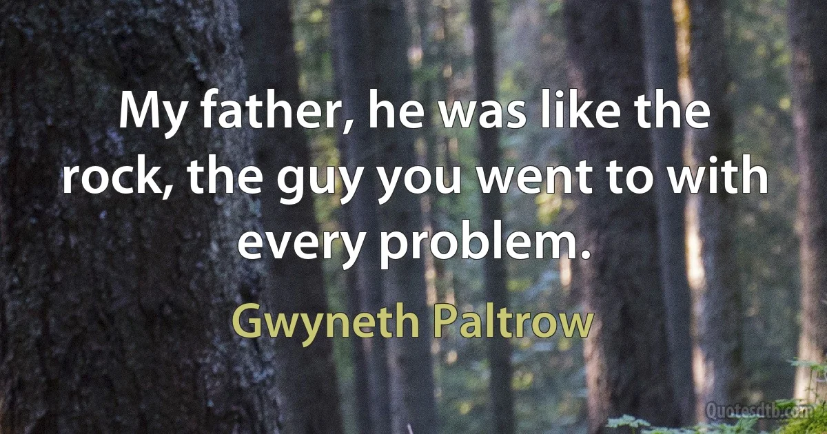 My father, he was like the rock, the guy you went to with every problem. (Gwyneth Paltrow)