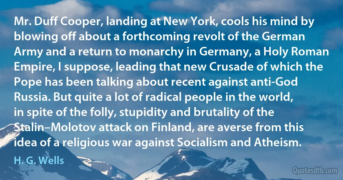 Mr. Duff Cooper, landing at New York, cools his mind by blowing off about a forthcoming revolt of the German Army and a return to monarchy in Germany, a Holy Roman Empire, I suppose, leading that new Crusade of which the Pope has been talking about recent against anti-God Russia. But quite a lot of radical people in the world, in spite of the folly, stupidity and brutality of the Stalin–Molotov attack on Finland, are averse from this idea of a religious war against Socialism and Atheism. (H. G. Wells)