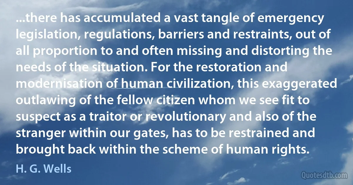 ...there has accumulated a vast tangle of emergency legislation, regulations, barriers and restraints, out of all proportion to and often missing and distorting the needs of the situation. For the restoration and modernisation of human civilization, this exaggerated outlawing of the fellow citizen whom we see fit to suspect as a traitor or revolutionary and also of the stranger within our gates, has to be restrained and brought back within the scheme of human rights. (H. G. Wells)