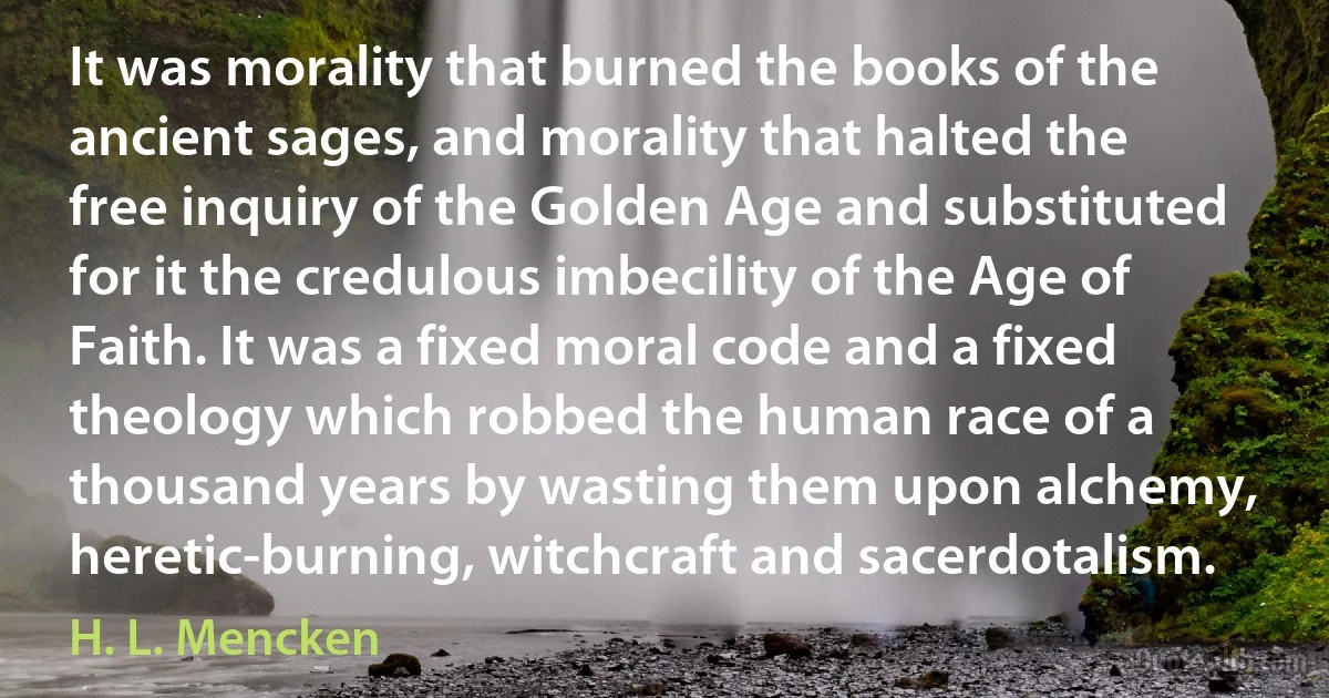 It was morality that burned the books of the ancient sages, and morality that halted the free inquiry of the Golden Age and substituted for it the credulous imbecility of the Age of Faith. It was a fixed moral code and a fixed theology which robbed the human race of a thousand years by wasting them upon alchemy, heretic-burning, witchcraft and sacerdotalism. (H. L. Mencken)