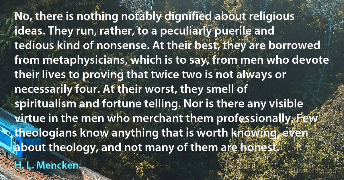 No, there is nothing notably dignified about religious ideas. They run, rather, to a peculiarly puerile and tedious kind of nonsense. At their best, they are borrowed from metaphysicians, which is to say, from men who devote their lives to proving that twice two is not always or necessarily four. At their worst, they smell of spiritualism and fortune telling. Nor is there any visible virtue in the men who merchant them professionally. Few theologians know anything that is worth knowing, even about theology, and not many of them are honest. (H. L. Mencken)