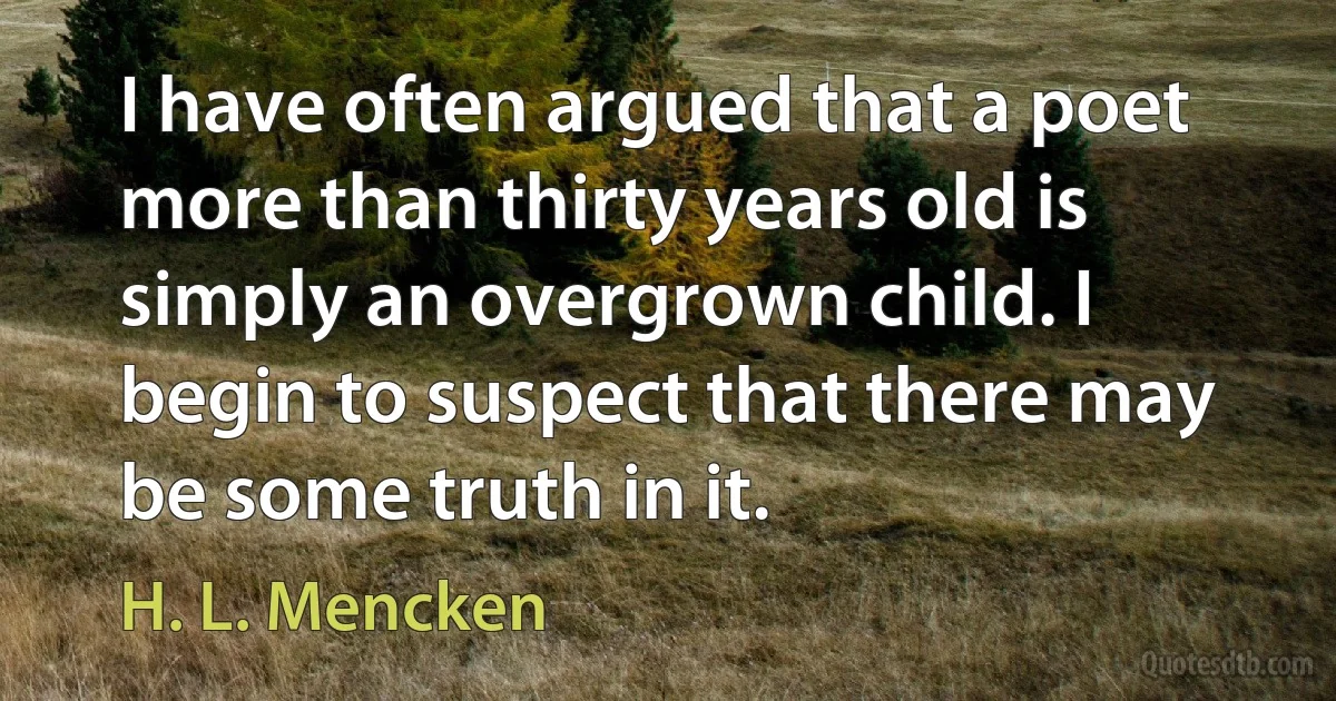 I have often argued that a poet more than thirty years old is simply an overgrown child. I begin to suspect that there may be some truth in it. (H. L. Mencken)