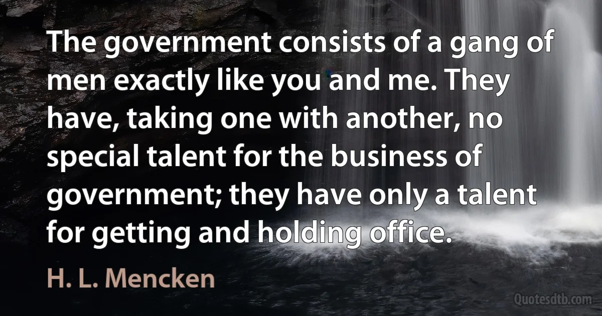 The government consists of a gang of men exactly like you and me. They have, taking one with another, no special talent for the business of government; they have only a talent for getting and holding office. (H. L. Mencken)