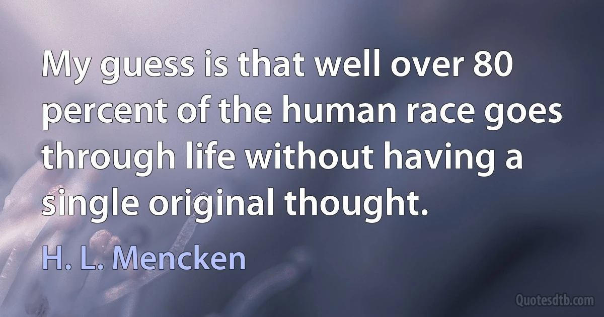 My guess is that well over 80 percent of the human race goes through life without having a single original thought. (H. L. Mencken)