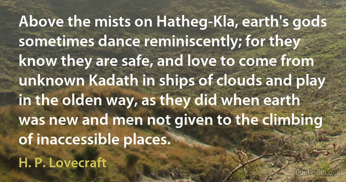 Above the mists on Hatheg-Kla, earth's gods sometimes dance reminiscently; for they know they are safe, and love to come from unknown Kadath in ships of clouds and play in the olden way, as they did when earth was new and men not given to the climbing of inaccessible places. (H. P. Lovecraft)