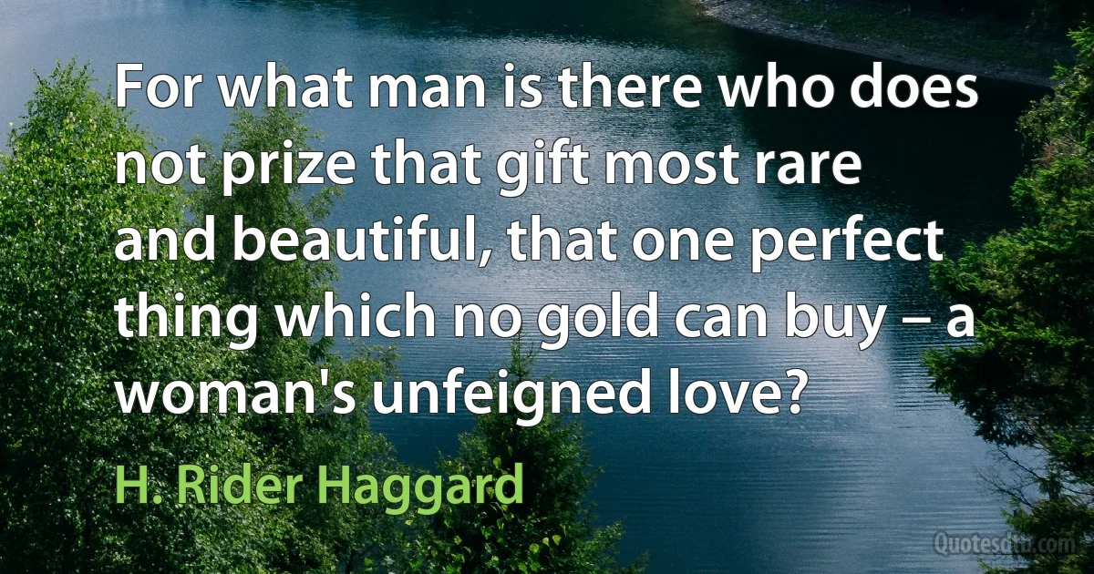 For what man is there who does not prize that gift most rare and beautiful, that one perfect thing which no gold can buy – a woman's unfeigned love? (H. Rider Haggard)