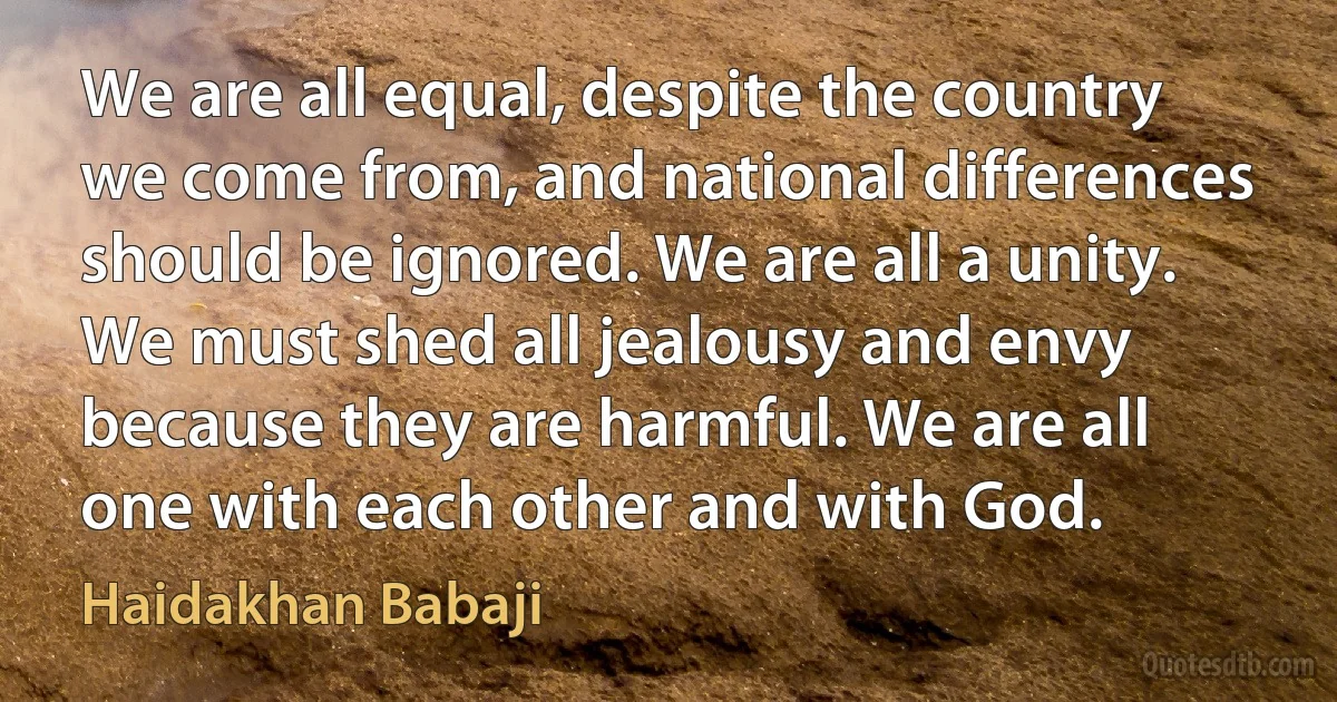 We are all equal, despite the country we come from, and national differences should be ignored. We are all a unity. We must shed all jealousy and envy because they are harmful. We are all one with each other and with God. (Haidakhan Babaji)