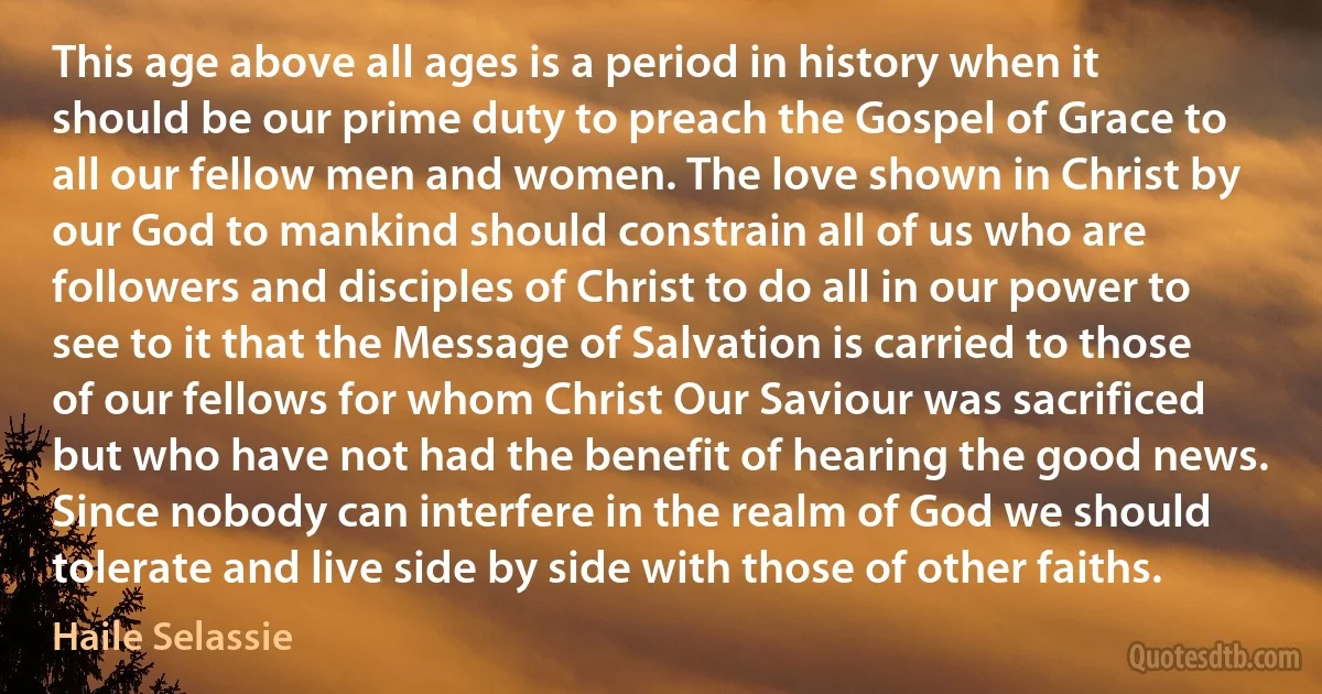 This age above all ages is a period in history when it should be our prime duty to preach the Gospel of Grace to all our fellow men and women. The love shown in Christ by our God to mankind should constrain all of us who are followers and disciples of Christ to do all in our power to see to it that the Message of Salvation is carried to those of our fellows for whom Christ Our Saviour was sacrificed but who have not had the benefit of hearing the good news. Since nobody can interfere in the realm of God we should tolerate and live side by side with those of other faiths. (Haile Selassie)