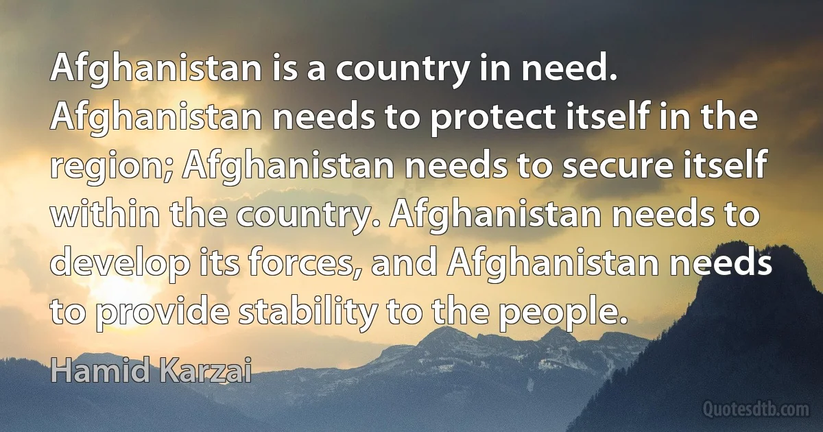 Afghanistan is a country in need. Afghanistan needs to protect itself in the region; Afghanistan needs to secure itself within the country. Afghanistan needs to develop its forces, and Afghanistan needs to provide stability to the people. (Hamid Karzai)