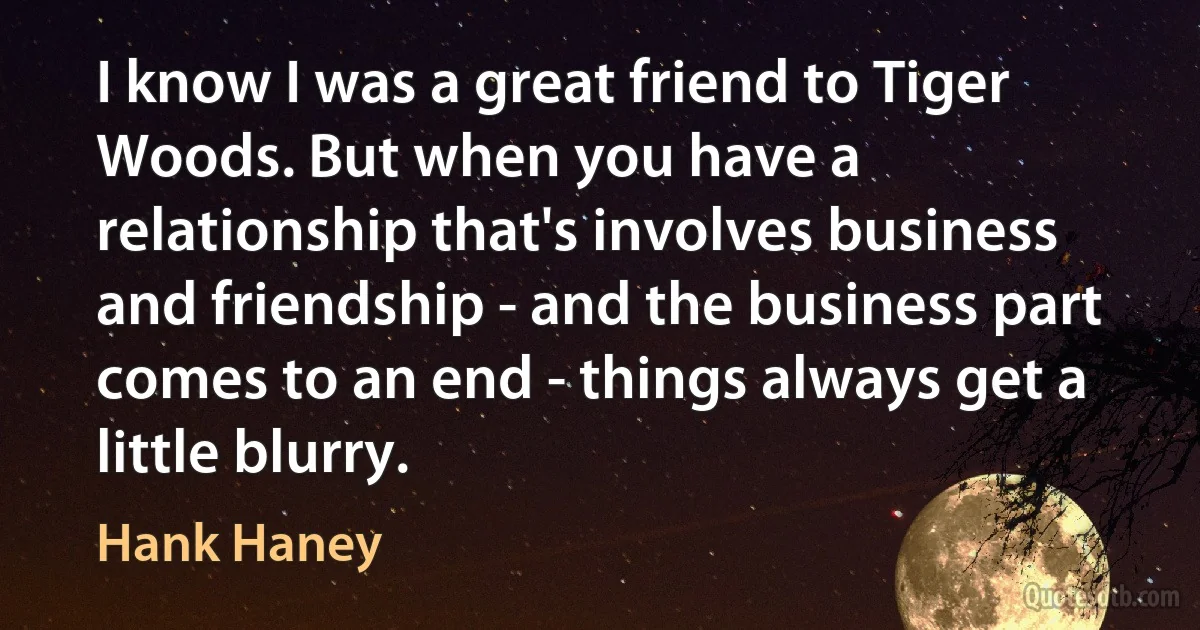 I know I was a great friend to Tiger Woods. But when you have a relationship that's involves business and friendship - and the business part comes to an end - things always get a little blurry. (Hank Haney)