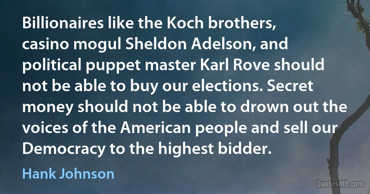 Billionaires like the Koch brothers, casino mogul Sheldon Adelson, and political puppet master Karl Rove should not be able to buy our elections. Secret money should not be able to drown out the voices of the American people and sell our Democracy to the highest bidder. (Hank Johnson)