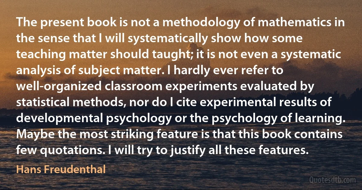 The present book is not a methodology of mathematics in the sense that I will systematically show how some teaching matter should taught; it is not even a systematic analysis of subject matter. I hardly ever refer to well-organized classroom experiments evaluated by statistical methods, nor do I cite experimental results of developmental psychology or the psychology of learning. Maybe the most striking feature is that this book contains few quotations. I will try to justify all these features. (Hans Freudenthal)