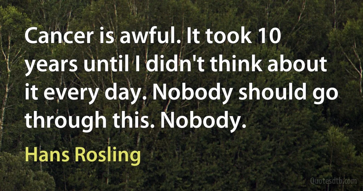 Cancer is awful. It took 10 years until I didn't think about it every day. Nobody should go through this. Nobody. (Hans Rosling)