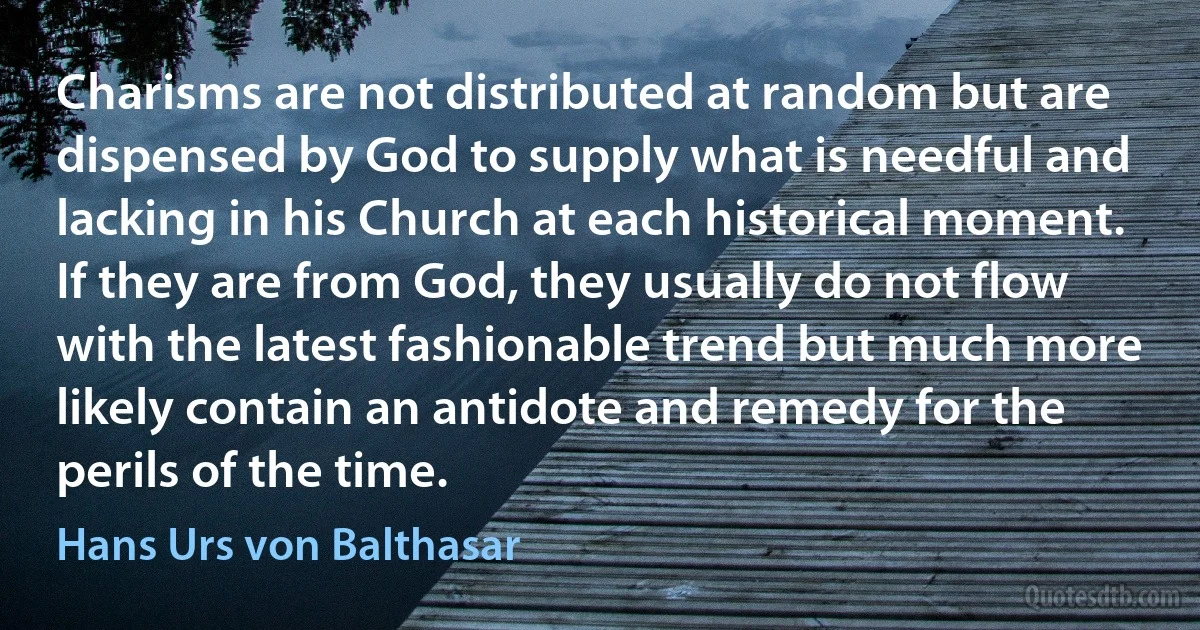 Charisms are not distributed at random but are dispensed by God to supply what is needful and lacking in his Church at each historical moment. If they are from God, they usually do not flow with the latest fashionable trend but much more likely contain an antidote and remedy for the perils of the time. (Hans Urs von Balthasar)