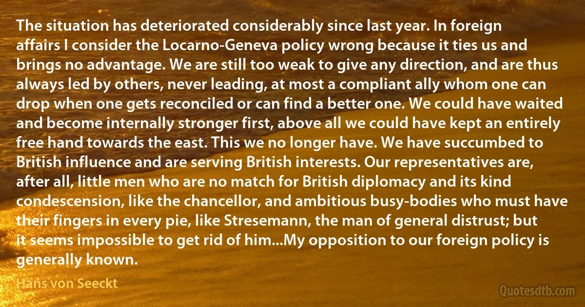 The situation has deteriorated considerably since last year. In foreign affairs I consider the Locarno-Geneva policy wrong because it ties us and brings no advantage. We are still too weak to give any direction, and are thus always led by others, never leading, at most a compliant ally whom one can drop when one gets reconciled or can find a better one. We could have waited and become internally stronger first, above all we could have kept an entirely free hand towards the east. This we no longer have. We have succumbed to British influence and are serving British interests. Our representatives are, after all, little men who are no match for British diplomacy and its kind condescension, like the chancellor, and ambitious busy-bodies who must have their fingers in every pie, like Stresemann, the man of general distrust; but it seems impossible to get rid of him...My opposition to our foreign policy is generally known. (Hans von Seeckt)