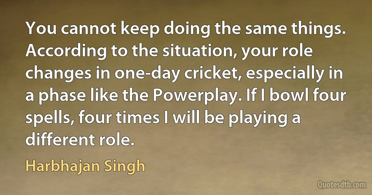 You cannot keep doing the same things. According to the situation, your role changes in one-day cricket, especially in a phase like the Powerplay. If I bowl four spells, four times I will be playing a different role. (Harbhajan Singh)