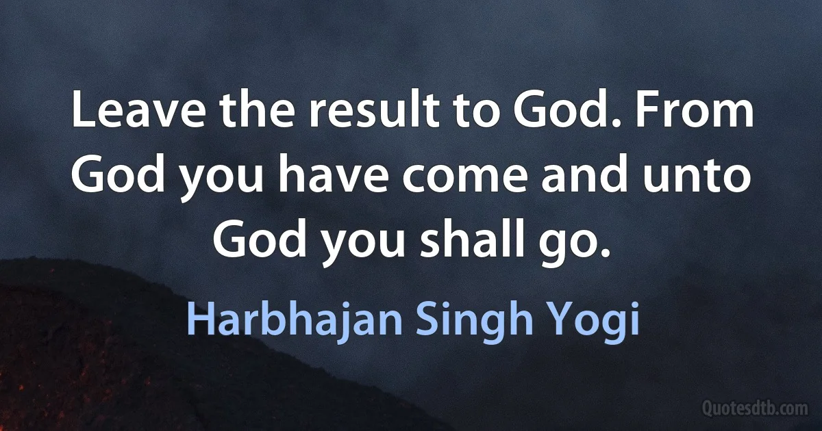 Leave the result to God. From God you have come and unto God you shall go. (Harbhajan Singh Yogi)