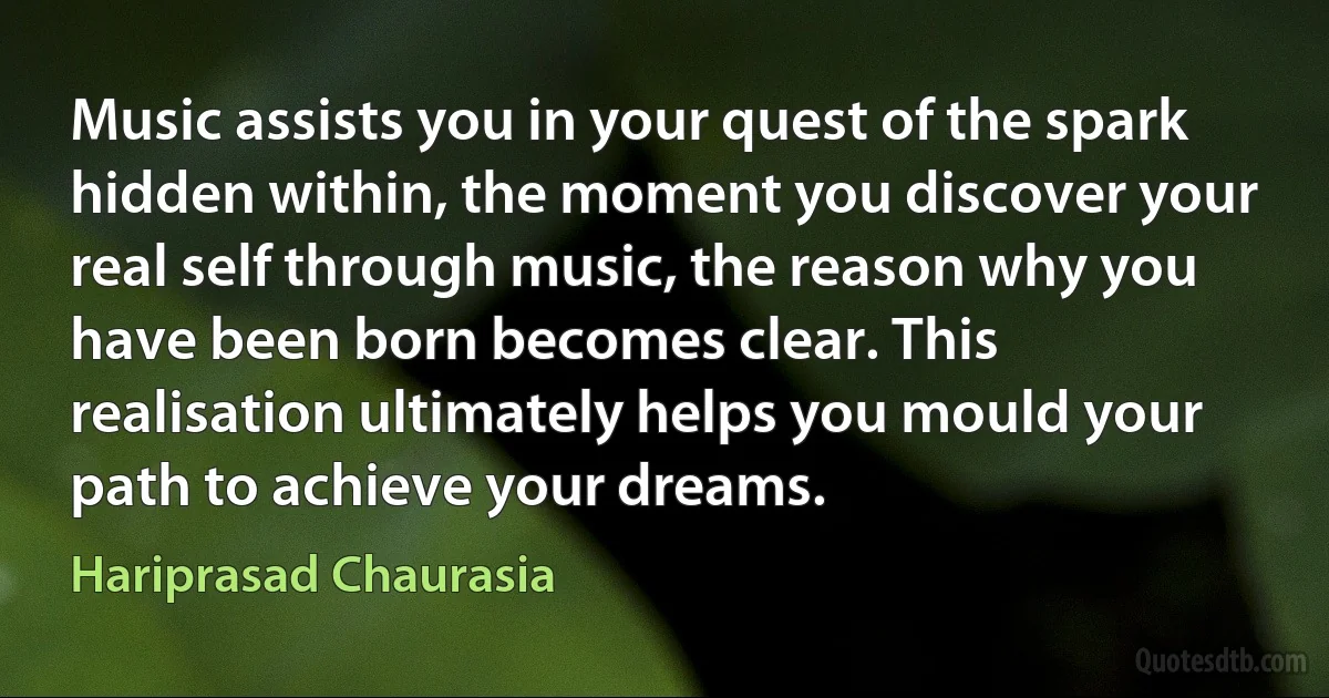 Music assists you in your quest of the spark hidden within, the moment you discover your real self through music, the reason why you have been born becomes clear. This realisation ultimately helps you mould your path to achieve your dreams. (Hariprasad Chaurasia)