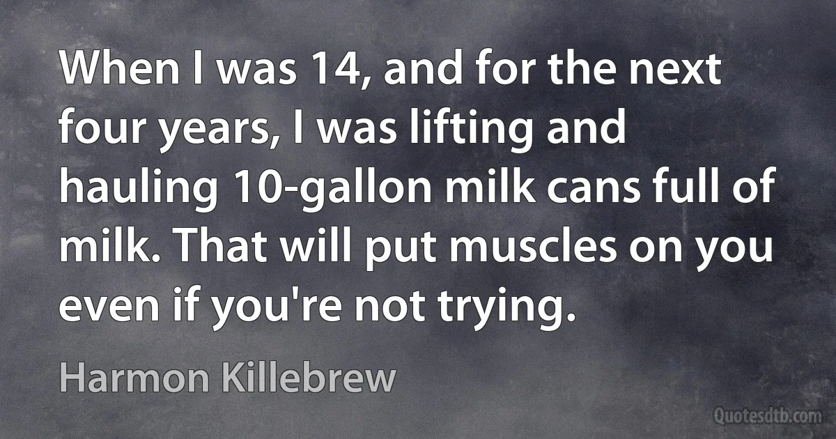 When I was 14, and for the next four years, I was lifting and hauling 10-gallon milk cans full of milk. That will put muscles on you even if you're not trying. (Harmon Killebrew)