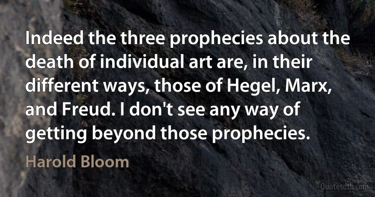 Indeed the three prophecies about the death of individual art are, in their different ways, those of Hegel, Marx, and Freud. I don't see any way of getting beyond those prophecies. (Harold Bloom)