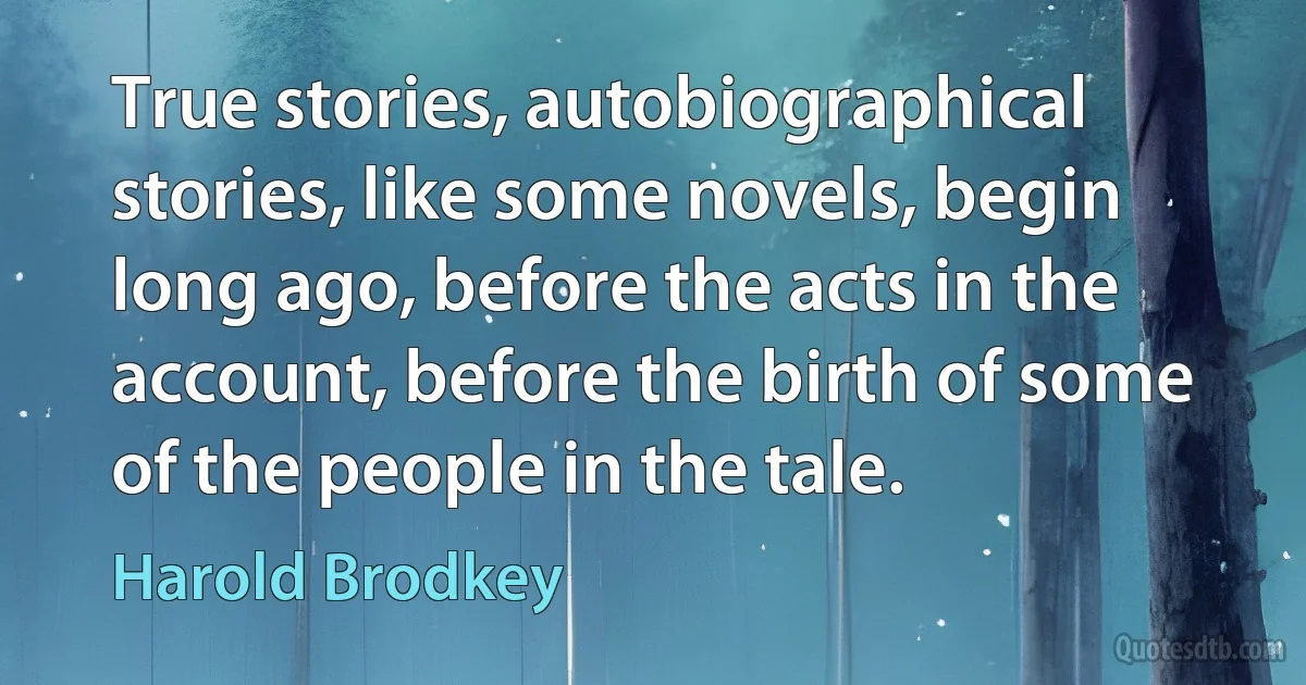 True stories, autobiographical stories, like some novels, begin long ago, before the acts in the account, before the birth of some of the people in the tale. (Harold Brodkey)