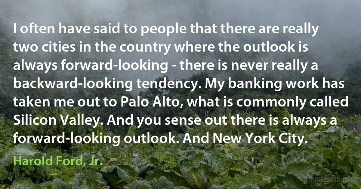 I often have said to people that there are really two cities in the country where the outlook is always forward-looking - there is never really a backward-looking tendency. My banking work has taken me out to Palo Alto, what is commonly called Silicon Valley. And you sense out there is always a forward-looking outlook. And New York City. (Harold Ford, Jr.)