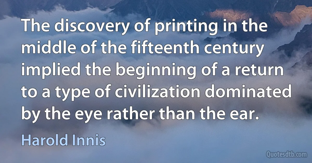 The discovery of printing in the middle of the fifteenth century implied the beginning of a return to a type of civilization dominated by the eye rather than the ear. (Harold Innis)