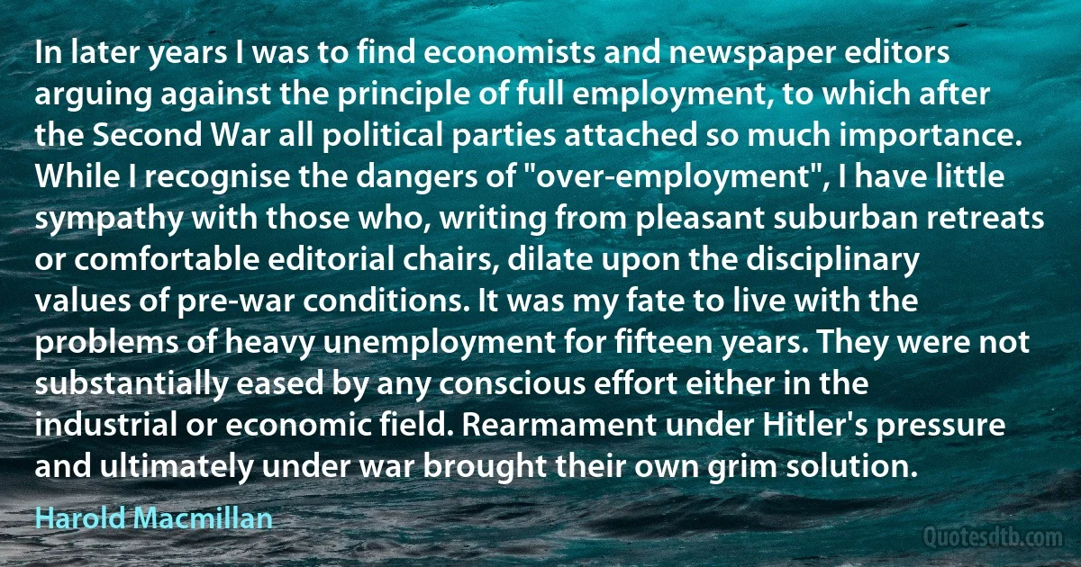 In later years I was to find economists and newspaper editors arguing against the principle of full employment, to which after the Second War all political parties attached so much importance. While I recognise the dangers of "over-employment", I have little sympathy with those who, writing from pleasant suburban retreats or comfortable editorial chairs, dilate upon the disciplinary values of pre-war conditions. It was my fate to live with the problems of heavy unemployment for fifteen years. They were not substantially eased by any conscious effort either in the industrial or economic field. Rearmament under Hitler's pressure and ultimately under war brought their own grim solution. (Harold Macmillan)