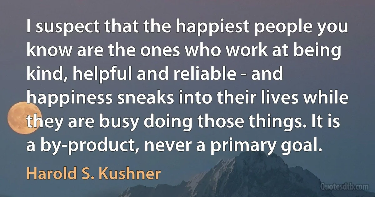 I suspect that the happiest people you know are the ones who work at being kind, helpful and reliable - and happiness sneaks into their lives while they are busy doing those things. It is a by-product, never a primary goal. (Harold S. Kushner)