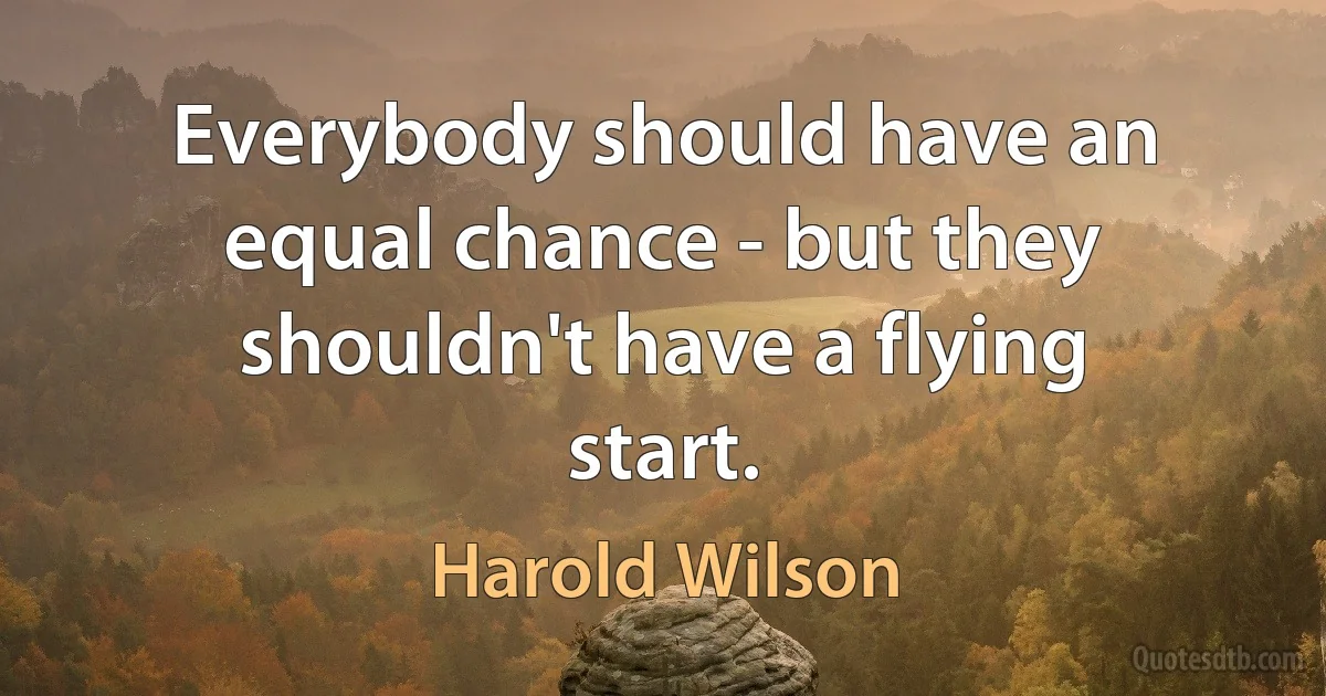 Everybody should have an equal chance - but they shouldn't have a flying start. (Harold Wilson)