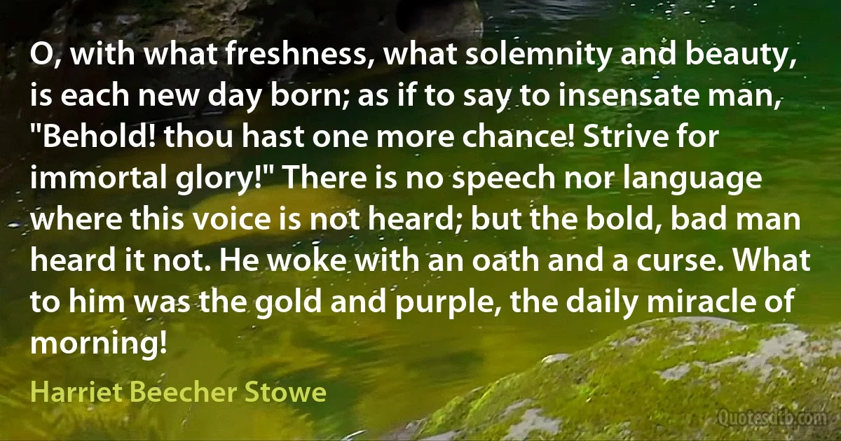 O, with what freshness, what solemnity and beauty, is each new day born; as if to say to insensate man, "Behold! thou hast one more chance! Strive for immortal glory!" There is no speech nor language where this voice is not heard; but the bold, bad man heard it not. He woke with an oath and a curse. What to him was the gold and purple, the daily miracle of morning! (Harriet Beecher Stowe)