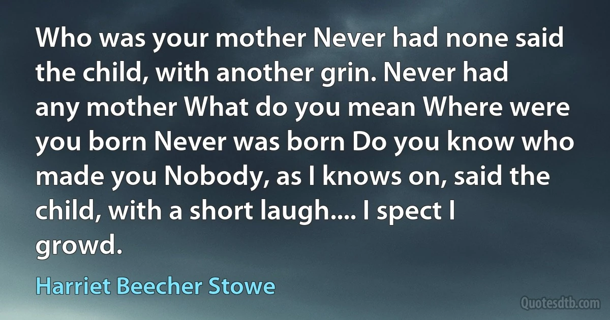 Who was your mother Never had none said the child, with another grin. Never had any mother What do you mean Where were you born Never was born Do you know who made you Nobody, as I knows on, said the child, with a short laugh.... I spect I growd. (Harriet Beecher Stowe)