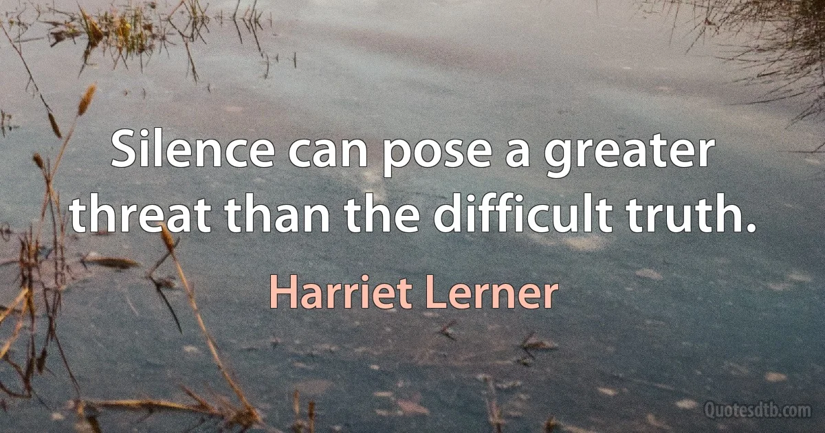 Silence can pose a greater threat than the difficult truth. (Harriet Lerner)